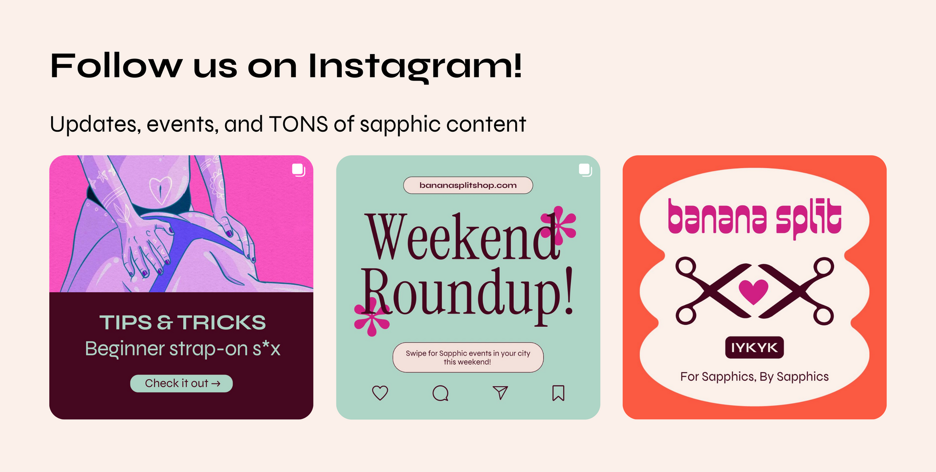 An gallery of Banana Split Shop's instagram posts. The header text says "Follow us on Instagram! Updates, events, and TONS of sapphic content." The first instagram post shows two sapphics having sex and the text says "Tips & Tricks. Beginner strap-on sex" and a button that says "Check it out." The second instagram post text header is the Banana Split Shop URL and the text reads "Weekend Roundup. Swipe for sapphic events in your city this weekend!" The third instagram post reads "Banana Split. IYKYK."